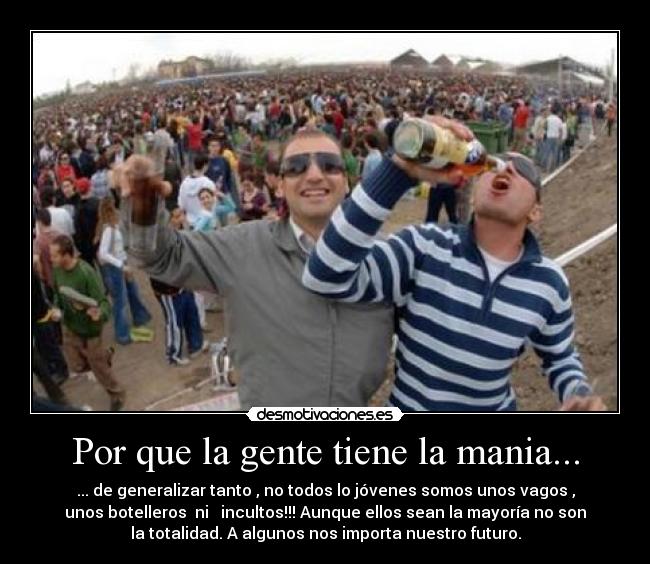 Por que la gente tiene la mania... - ... de generalizar tanto , no todos lo jóvenes somos unos vagos ,
unos botelleros  ni   incultos!!! Aunque ellos sean la mayoría no son
la totalidad. A algunos nos importa nuestro futuro.