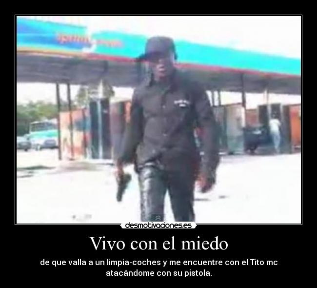 Vivo con el miedo - de que valla a un limpia-coches y me encuentre con el Tito mc
atacándome con su pistola.