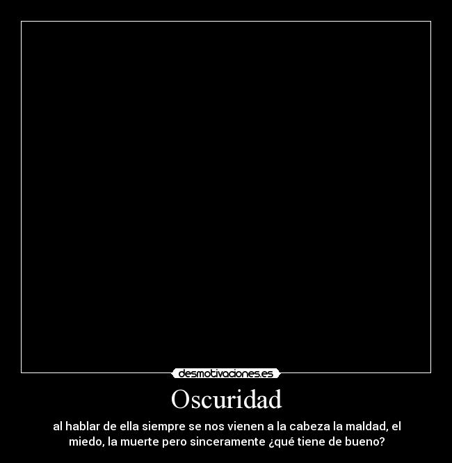 Oscuridad - al hablar de ella siempre se nos vienen a la cabeza la maldad, el
miedo, la muerte pero sinceramente ¿qué tiene de bueno?