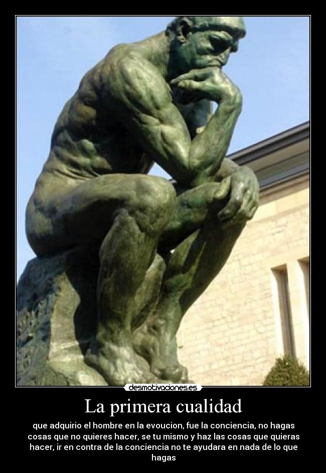 La primera cualidad - que adquirio el hombre en la evoucion, fue la conciencia, no hagas
cosas que no quieres hacer, se tu mismo y haz las cosas que quieras
hacer, ir en contra de la conciencia no te ayudara en nada de lo que
hagas