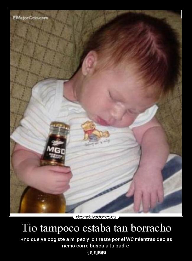 Tio tampoco estaba tan borracho - +no que va cogiste a mi pez y lo tiraste por el WC mientras decias
nemo corre busca a tu padre
-jajajjaja