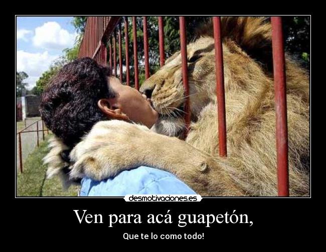 Ven para acá guapetón, - Que te lo como todo!