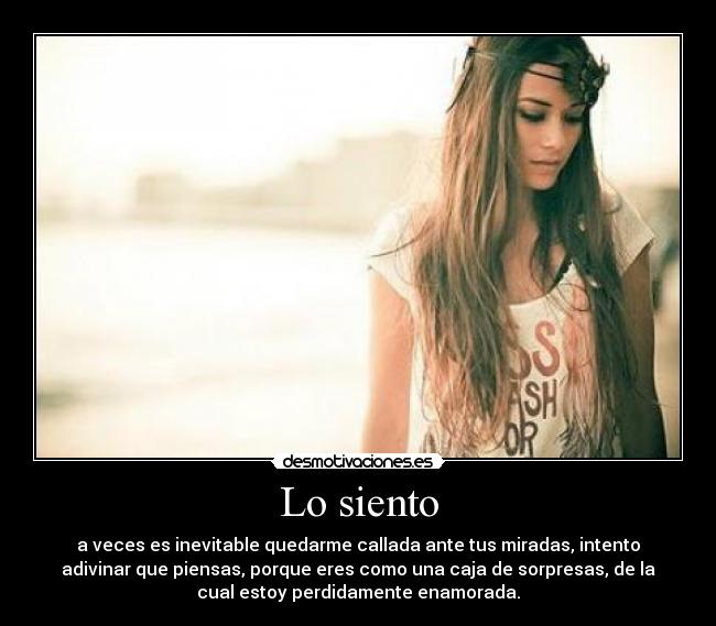 Lo siento - a veces es inevitable quedarme callada ante tus miradas, intento
adivinar que piensas, porque eres como una caja de sorpresas, de la
cual estoy perdidamente enamorada.