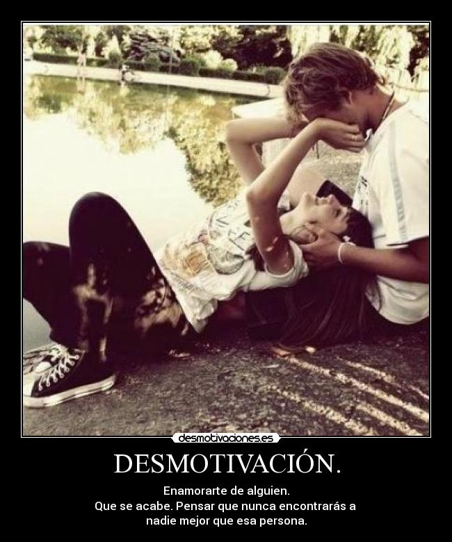 DESMOTIVACIÓN. - Enamorarte de alguien.
Que se acabe. Pensar que nunca encontrarás a 
nadie mejor que esa persona.