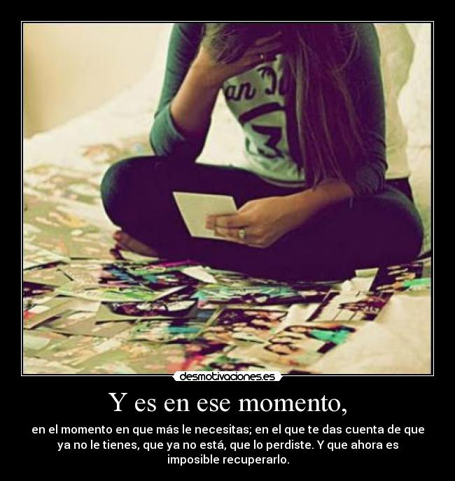 Y es en ese momento, - en el momento en que más le necesitas; en el que te das cuenta de que
ya no le tienes, que ya no está, que lo perdiste. Y que ahora es
imposible recuperarlo.