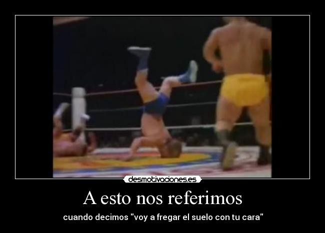 A esto nos referimos - cuando decimos voy a fregar el suelo con tu cara