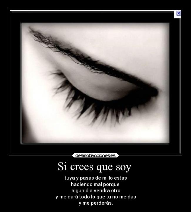 Si crees que soy - tuya y pasas de mi lo estas
haciendo mal porque
algún día vendrá otro
y me dará todo lo que tu no me das
y me perderás.