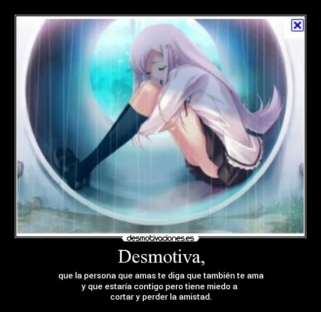 Desmotiva, - que la persona que amas te diga que también te ama
y que estaría contigo pero tiene miedo a
cortar y perder la amistad.
