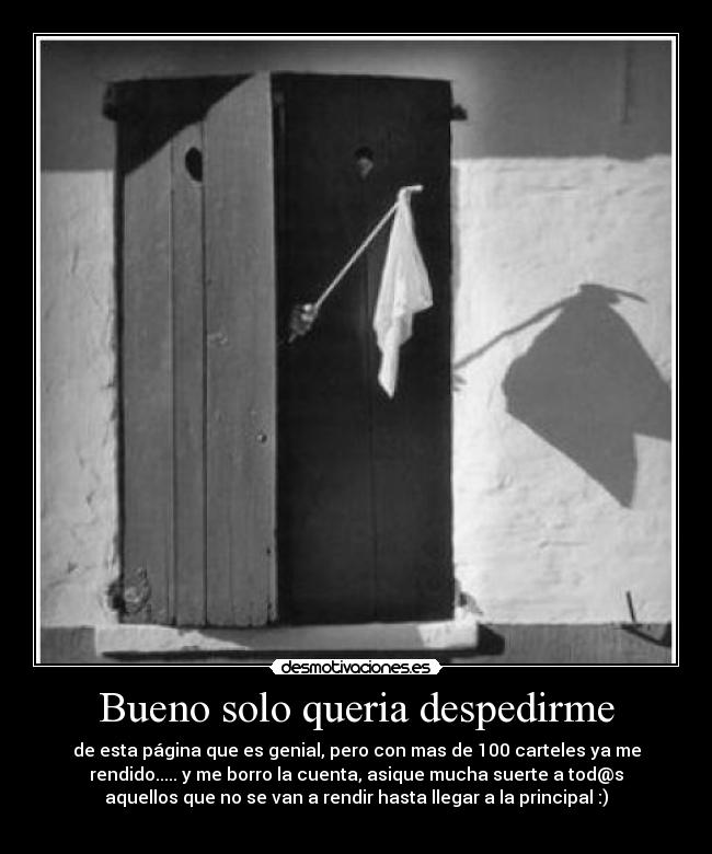 Bueno solo queria despedirme - de esta página que es genial, pero con mas de 100 carteles ya me
rendido..... y me borro la cuenta, asique mucha suerte a tod@s
aquellos que no se van a rendir hasta llegar a la principal :)