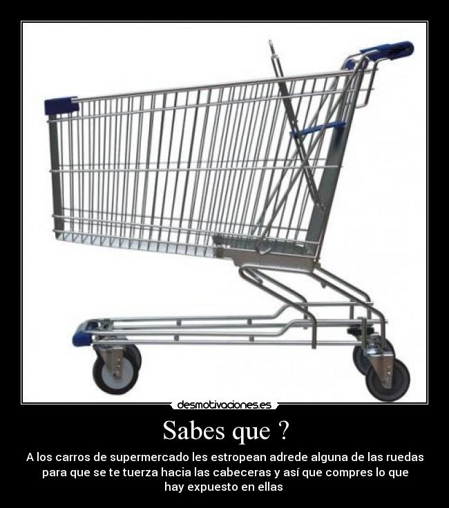 Sabes que ? - A los carros de supermercado les estropean adrede alguna de las ruedas
para que se te tuerza hacia las cabeceras y así que compres lo que
hay expuesto en ellas 