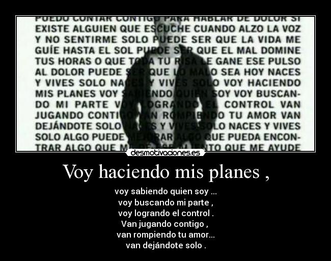 Voy haciendo mis planes , - voy sabiendo quien soy ...
voy buscando mi parte ,
voy logrando el control .
Van jugando contigo ,
van rompiendo tu amor...
van dejándote solo .