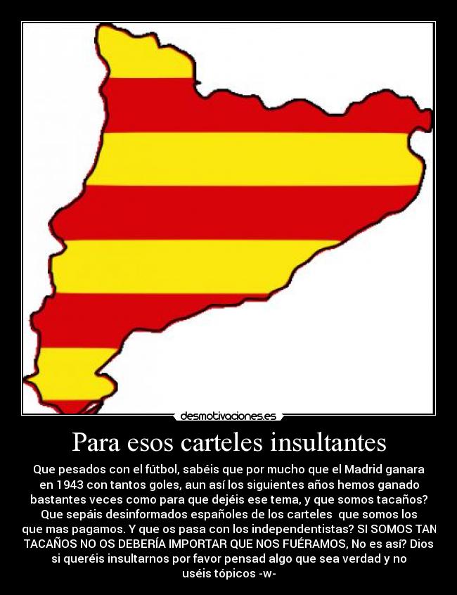 Para esos carteles insultantes - Que pesados con el fútbol, sabéis que por mucho que el Madrid ganara
en 1943 con tantos goles, aun así los siguientes años hemos ganado
bastantes veces como para que dejéis ese tema, y que somos tacaños?
Que sepáis desinformados españoles de los carteles que somos los
que mas pagamos. Y que os pasa con los independentistas? SI SOMOS TAN
TACAÑOS NO OS DEBERÍA IMPORTAR QUE NOS FUÉRAMOS, No es así? Dios
si queréis insultarnos por favor pensad algo que sea verdad y no
uséis tópicos -w-