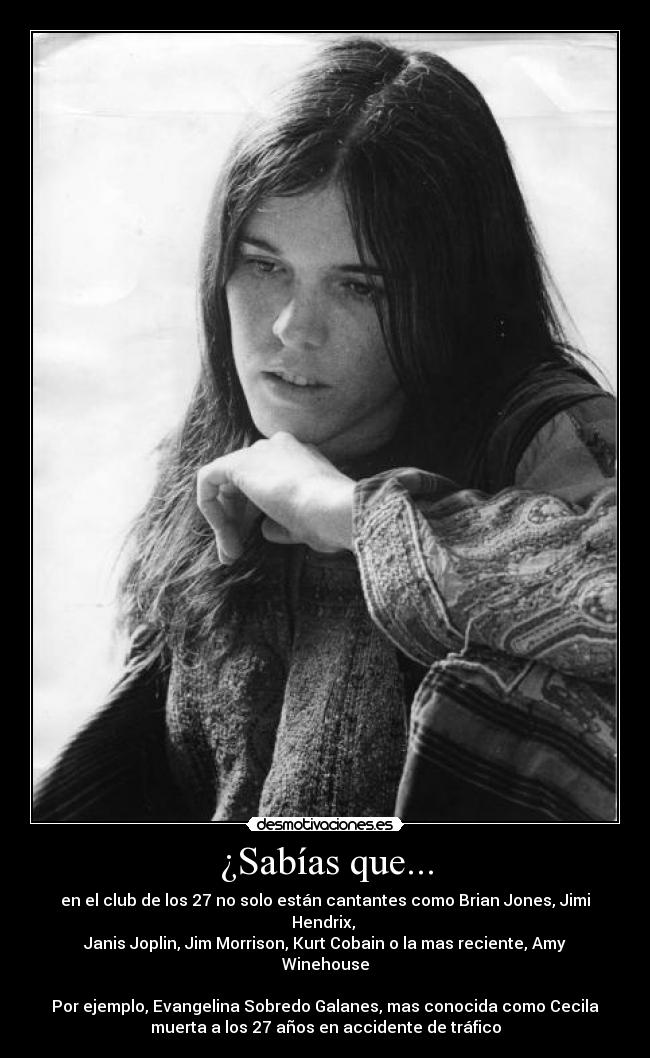 ¿Sabías que... - en el club de los 27 no solo están cantantes como Brian Jones, Jimi Hendrix, 
Janis Joplin, Jim Morrison, Kurt Cobain o la mas reciente, Amy Winehouse
 
Por ejemplo, Evangelina Sobredo Galanes, mas conocida como Cecila
muerta a los 27 años en accidente de tráfico