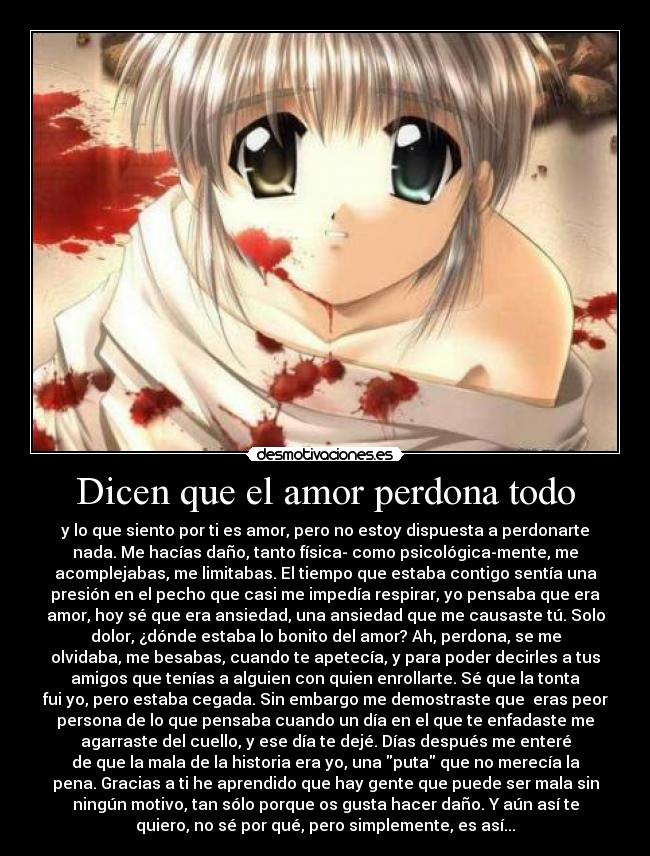 Dicen que el amor perdona todo - y lo que siento por ti es amor, pero no estoy dispuesta a perdonarte
nada. Me hacías daño, tanto física- como psicológica-mente, me
acomplejabas, me limitabas. El tiempo que estaba contigo sentía una
presión en el pecho que casi me impedía respirar, yo pensaba que era
amor, hoy sé que era ansiedad, una ansiedad que me causaste tú. Solo
dolor, ¿dónde estaba lo bonito del amor? Ah, perdona, se me
olvidaba, me besabas, cuando te apetecía, y para poder decirles a tus
amigos que tenías a alguien con quien enrollarte. Sé que la tonta
fui yo, pero estaba cegada. Sin embargo me demostraste que  eras peor
persona de lo que pensaba cuando un día en el que te enfadaste me
agarraste del cuello, y ese día te dejé. Días después me enteré
de que la mala de la historia era yo, una puta que no merecía la
pena. Gracias a ti he aprendido que hay gente que puede ser mala sin
ningún motivo, tan sólo porque os gusta hacer daño. Y aún así te
quiero, no sé por qué, pero simplemente, es así...