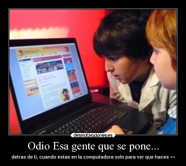 Odio Esa gente que se pone... - detras de ti, cuando estas en la computadora solo para ver que haces ¬¬