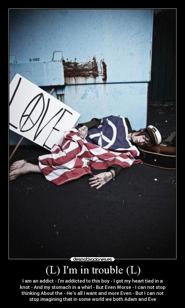 (L) Im in trouble (L) - I am an addict - Im addicted to this boy - I got my heart tied in a
knot - And my stomach in a whirl - But Even Worse - I can not stop
thinking About the - Hes all I want and more Even - But I can not
stop imagining that in some world we both Adam and Eve