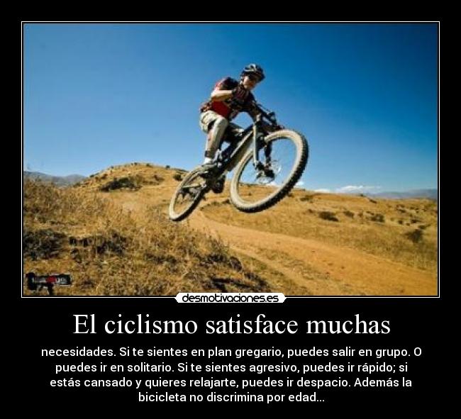 El ciclismo satisface muchas - necesidades. Si te sientes en plan gregario, puedes salir en grupo. O
puedes ir en solitario. Si te sientes agresivo, puedes ir rápido; si
estás cansado y quieres relajarte, puedes ir despacio. Además la
bicicleta no discrimina por edad...