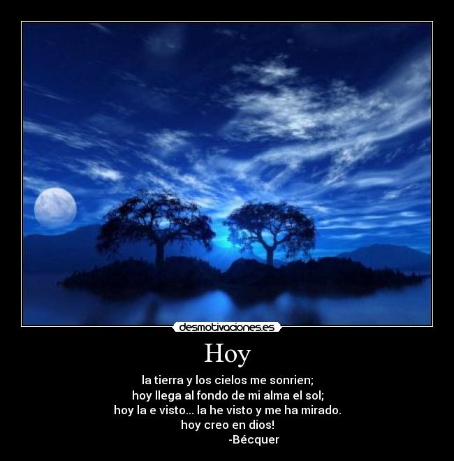 Hoy - la tierra y los cielos me sonrien;
hoy llega al fondo de mi alma el sol;
hoy la e visto... la he visto y me ha mirado.
hoy creo en dios!
                   -Bécquer