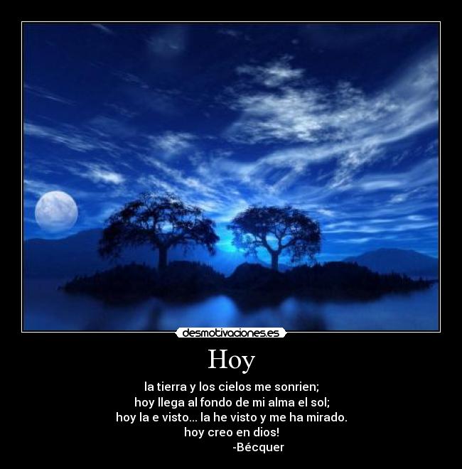 Hoy - la tierra y los cielos me sonrien;
hoy llega al fondo de mi alma el sol;
hoy la e visto... la he visto y me ha mirado.
hoy creo en dios!
                   -Bécquer