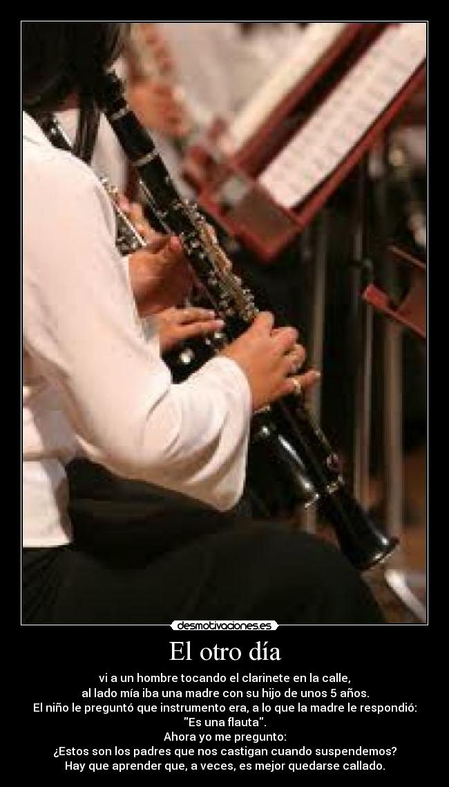 El otro día - vi a un hombre tocando el clarinete en la calle,
al lado mía iba una madre con su hijo de unos 5 años.
El niño le preguntó que instrumento era, a lo que la madre le respondió:
Es una flauta.
Ahora yo me pregunto:
¿Estos son los padres que nos castigan cuando suspendemos?
Hay que aprender que, a veces, es mejor quedarse callado.
