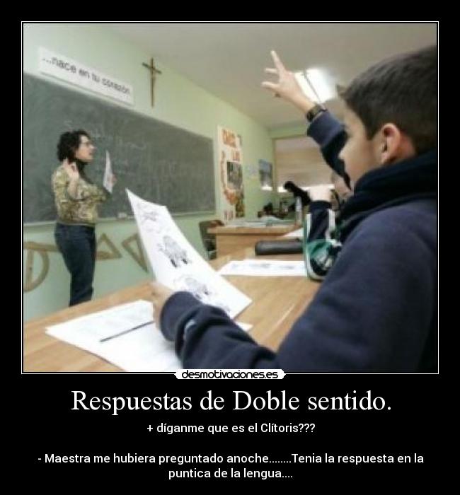Respuestas de Doble sentido. - + díganme que es el Clítoris???
- Maestra me hubiera preguntado anoche........Tenia la respuesta en la
puntica de la lengua....