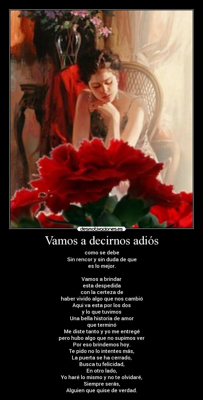 Vamos a decirnos adiós - como se debe
Sin rencor y sin duda de que
es lo mejor.
Vamos a brindar
esta despedida
con la certeza de
haber vivido algo que nos cambió
Aqui va esta por los dos
y lo que tuvimos
Una bella historia de amor
que terminó
Me diste tanto y yo me entregé
pero hubo algo que no supimos ver
Por eso brindemos hoy.
Te pido no lo intentes más,
La puerta se ha cerrado,
Busca tu felicidad,
En otro lado,
Yo haré lo mismo y no te olvidaré,
Siempre serás,
Alguien que quise de verdad.