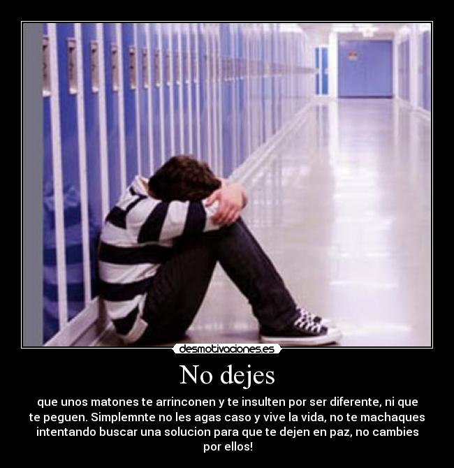 No dejes - que unos matones te arrinconen y te insulten por ser diferente, ni que
te peguen. Simplemnte no les agas caso y vive la vida, no te machaques
intentando buscar una solucion para que te dejen en paz, no cambies
por ellos!