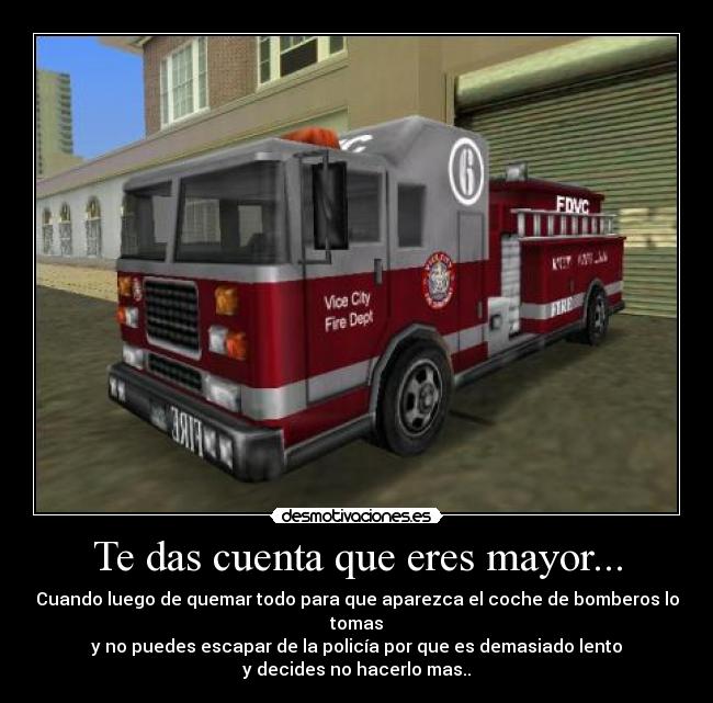 Te das cuenta que eres mayor... - Cuando luego de quemar todo para que aparezca el coche de bomberos lo tomas
y no puedes escapar de la policía por que es demasiado lento
y decides no hacerlo mas..
