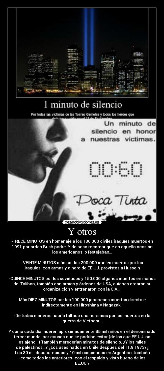Y otros - -TRECE MINUTOS en homenaje a los 130.000 civiles iraquíes muertos en
1991 por orden Bush padre. Y de paso recordar que en aquella ocasión
los americanos lo festejaban...

-VEINTE MINUTOS más por los 200.000 iraníes muertos por los
iraquíes, con armas y dinero de EE.UU. provistos a Hussein

-QUINCE MINUTOS por los soviéticos y 150.000 afganos muertos en manos
del Taliban, también con armas y órdenes de USA, quienes crearon su
organiza ción y entrenaron con la CIA... 

Más DIEZ MINUTOS por los 100.000 japoneses muertos directa e
indirectamente en Hiroshima y Nagazaki.

-De todas maneras habría faltado una hora mas por los muertos en la
guerra de Vietnam...

Y como cada día mueren aproximadamente 35 mil niños en el denominado
tercer mundo, por causas que se podrían evitar (de las que EE.UU. no
es ajeno...) También merecerían minutos de silencio. ¿Y los miles
de palestinos...? ¿Los asesinados en Chile después del 11.9.1973?¿
Los 30 mil desaparecidos y 10 mil asesinados en Argentina, también
-como todos los anteriores- con el respaldo y visto bueno de los
EE.UU.?