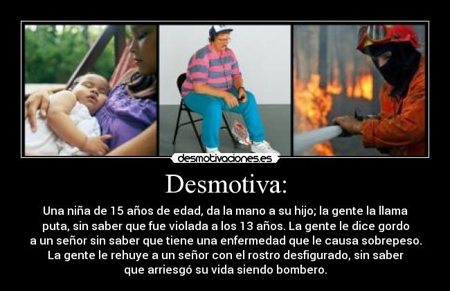 Desmotiva: - Una niña de 15 años de edad, da la mano a su hijo; la gente la llama
puta, sin saber que fue violada a los 13 años. La gente le dice gordo
a un señor sin saber que tiene una enfermedad que le causa sobrepeso.
La gente le rehuye a un señor con el rostro desfigurado, sin saber
que arriesgó su vida siendo bombero.