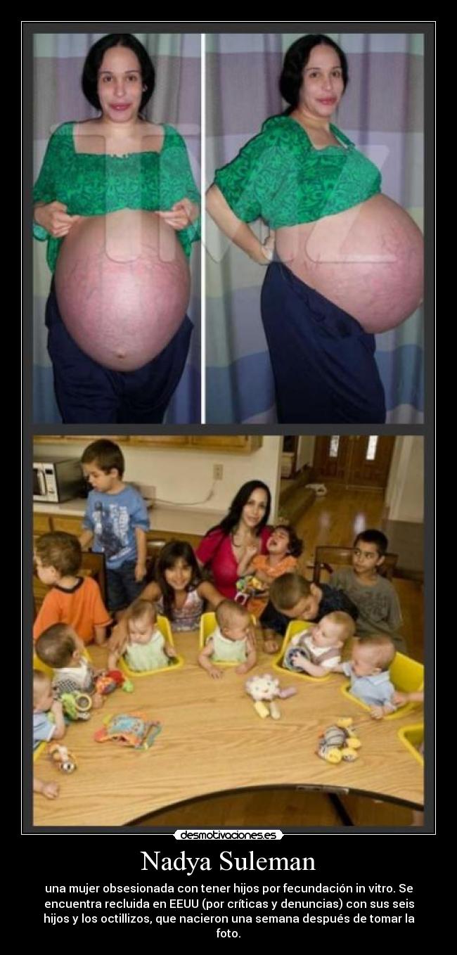 Nadya Suleman - una mujer obsesionada con tener hijos por fecundación in vitro. Se
encuentra recluida en EEUU (por críticas y denuncias) con sus seis
hijos y los octillizos, que nacieron una semana después de tomar la
foto.
