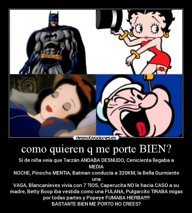 como quieren q me porte BIEN? - Si de niña veia que Tarzán ANDABA DESNUDO, Cenicienta llegaba a MEDIA
NOCHE, Pinocho MENTIA, Batman conducía a 320KM, la Bella Durmiente una
VAGA, Blancanieves vivía con 7 TIOS, Caperucita NO le hacia CASO a su
madre, Betty Boop iba vestida como una FULANA, Pulgarcito TIRABA migas
por todas partes y Popeye FUMABA HIERBA!!!!!
BASTANTE BIEN ME PORTO NO CREES?