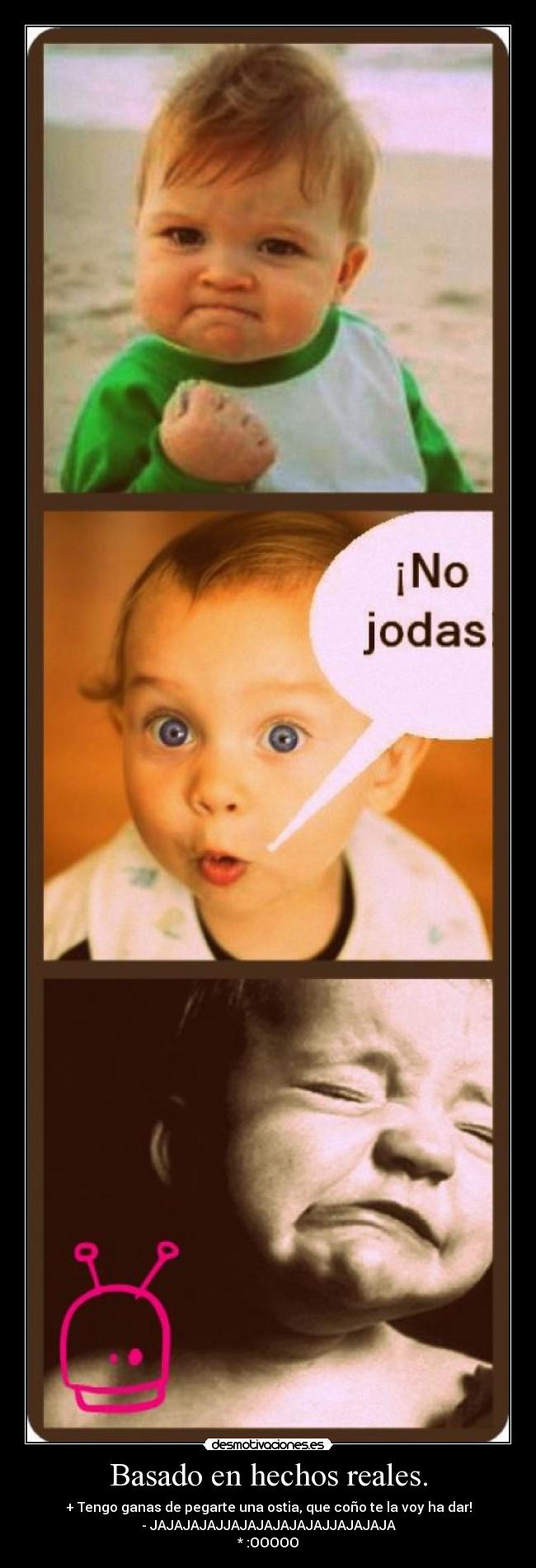 Basado en hechos reales. - + Tengo ganas de pegarte una ostia, que coño te la voy ha dar!
- JAJAJAJAJJAJAJAJAJAJAJJAJAJAJA
* :OOOOO