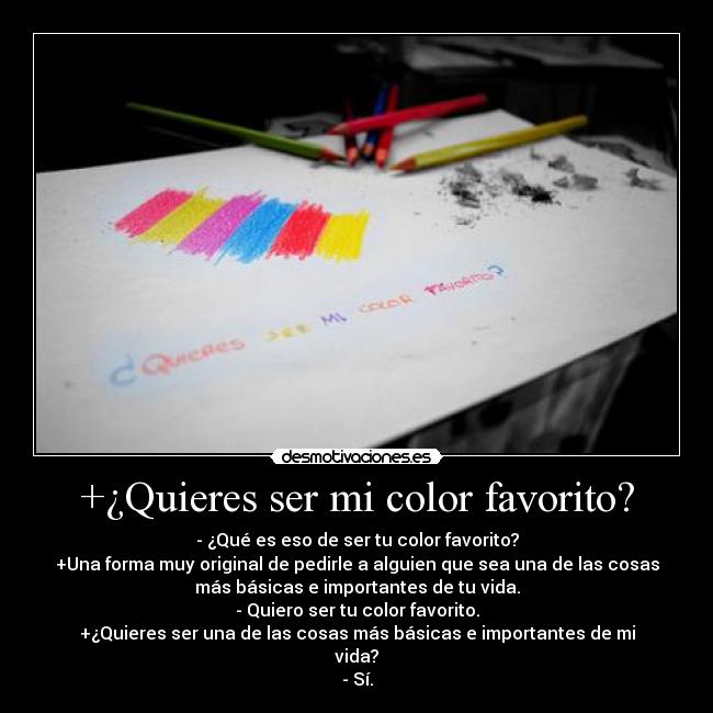 +¿Quieres ser mi color favorito? - - ¿Qué es eso de ser tu color favorito?
+Una forma muy original de pedirle a alguien que sea una de las cosas
más básicas e importantes de tu vida.
- Quiero ser tu color favorito.
+¿Quieres ser una de las cosas más básicas e importantes de mi
vida?
- Sí.
