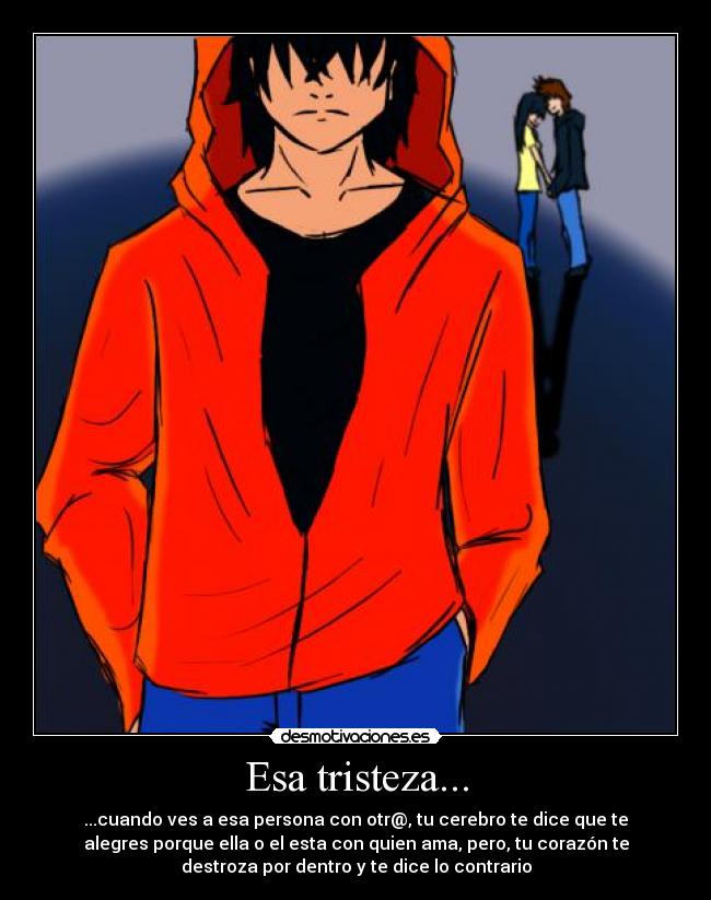 Esa tristeza... - ...cuando ves a esa persona con otr@, tu cerebro te dice que te
alegres porque ella o el esta con quien ama, pero, tu corazón te
destroza por dentro y te dice lo contrario