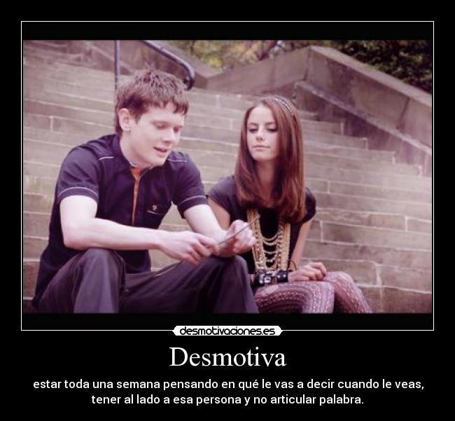 Desmotiva - estar toda una semana pensando en qué le vas a decir cuando le veas,
tener al lado a esa persona y no articular palabra.