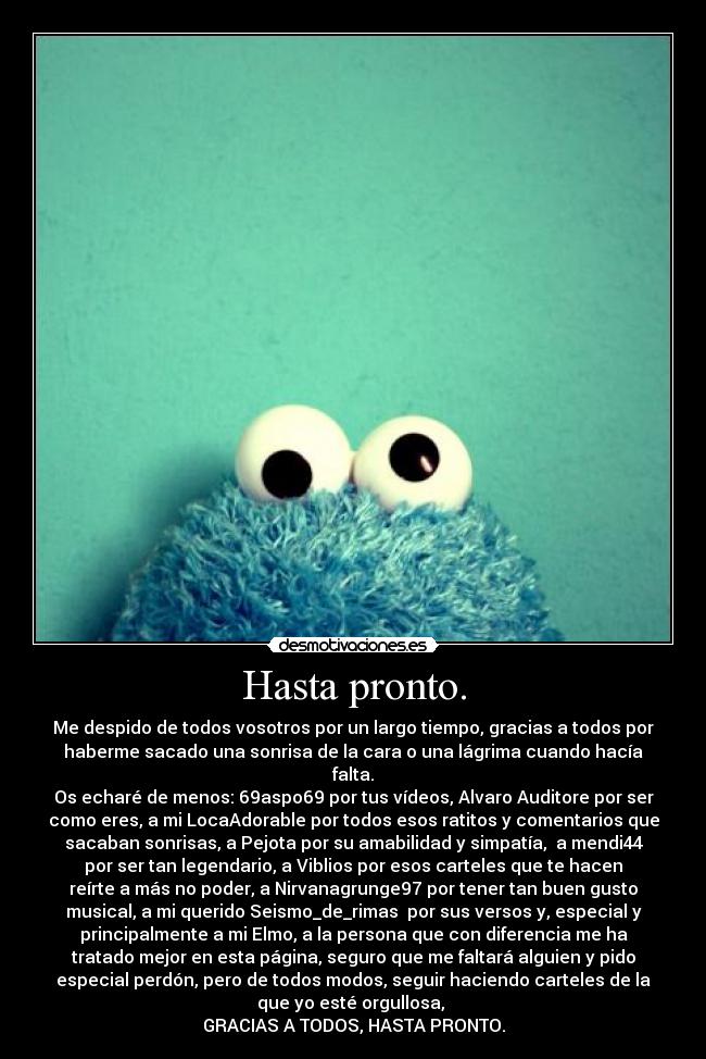 Hasta pronto. - Me despido de todos vosotros por un largo tiempo, gracias a todos por
haberme sacado una sonrisa de la cara o una lágrima cuando hacía
falta.
Os echaré de menos: 69aspo69 por tus vídeos, Alvaro Auditore por ser
como eres, a mi LocaAdorable por todos esos ratitos y comentarios que
sacaban sonrisas, a Pejota por su amabilidad y simpatía,  a mendi44
por ser tan legendario, a Viblios por esos carteles que te hacen
reírte a más no poder, a Nirvanagrunge97 por tener tan buen gusto
musical, a mi querido Seismo_de_rimas  por sus versos y, especial y
principalmente a mi Elmo, a la persona que con diferencia me ha
tratado mejor en esta página, seguro que me faltará alguien y pido
especial perdón, pero de todos modos, seguir haciendo carteles de la
que yo esté orgullosa, 
GRACIAS A TODOS, HASTA PRONTO.