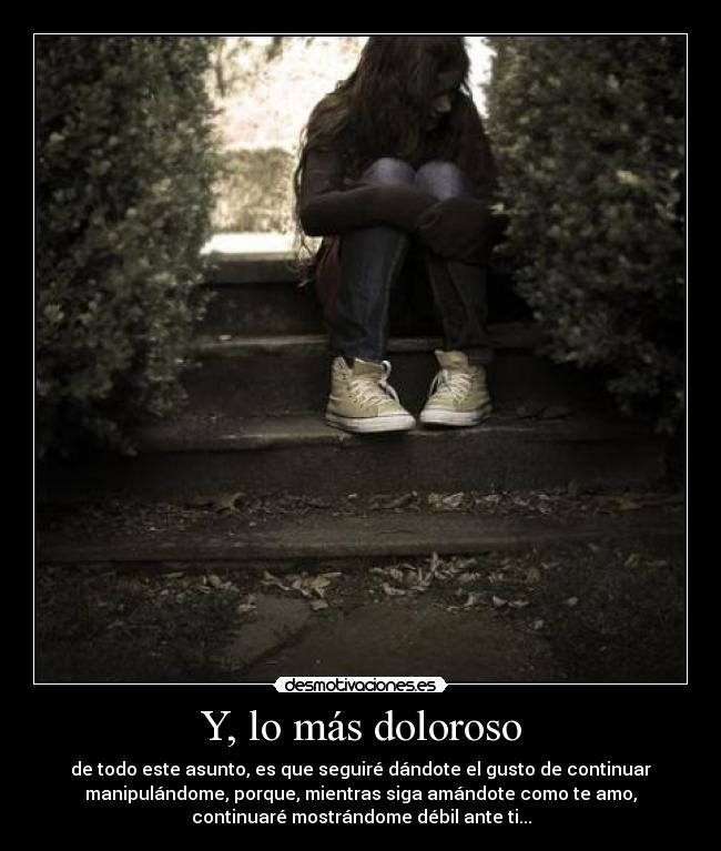 Y, lo más doloroso - de todo este asunto, es que seguiré dándote el gusto de continuar
manipulándome, porque, mientras siga amándote como te amo,
continuaré mostrándome débil ante ti...