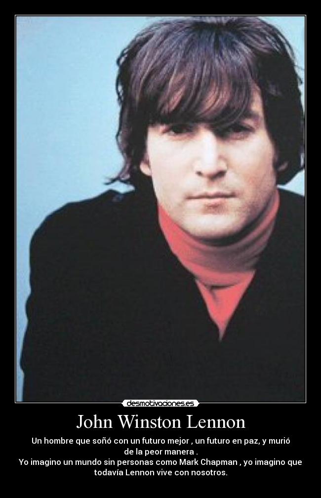 John Winston Lennon - Un hombre que soñó con un futuro mejor , un futuro en paz, y murió
de la peor manera .
Yo imagino un mundo sin personas como Mark Chapman , yo imagino que
todavía Lennon vive con nosotros.