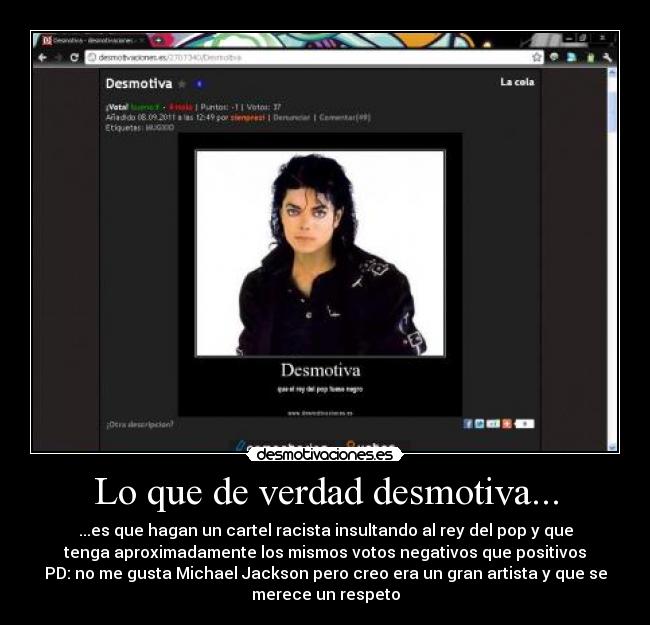 Lo que de verdad desmotiva... - ...es que hagan un cartel racista insultando al rey del pop y que
tenga aproximadamente los mismos votos negativos que positivos
PD: no me gusta Michael Jackson pero creo era un gran artista y que se
merece un respeto