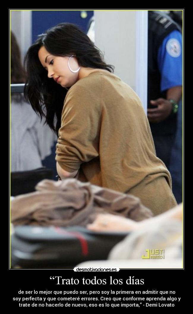 “Trato todos los días - de ser lo mejor que puedo ser, pero soy la primera en admitir que no
soy perfecta y que cometeré errores. Creo que conforme aprenda algo y
trate de no hacerlo de nuevo, eso es lo que importa,” - Demi Lovato