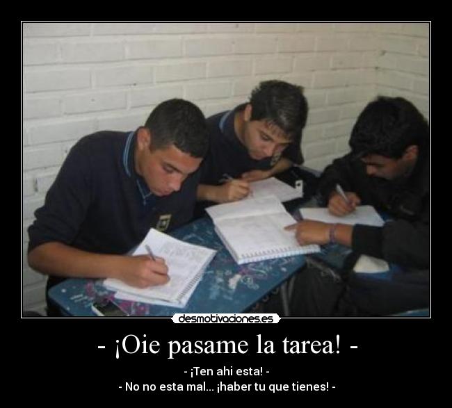 - ¡Oie pasame la tarea! - - - ¡Ten ahi esta! -
- No no esta mal... ¡haber tu que tienes! -