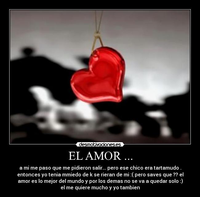 EL AMOR ... - a mi me paso que me pidieron salir... pero ese chico era tartamudo .
entonces yo tenia mmiedo de k se rieran de mi :( pero saves que ?? el
amor es lo mejor del mundo y por los demas no se va a quedar solo :)
el me quiere mucho y yo tambien