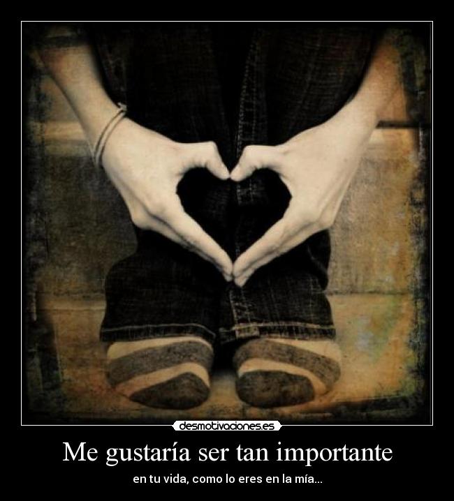 Me gustaría ser tan importante - en tu vida, como lo eres en la mía...