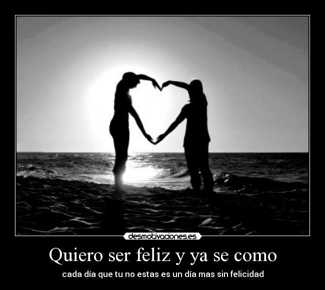 Quiero ser feliz y ya se como - cada día que tu no estas es un día mas sin felicidad