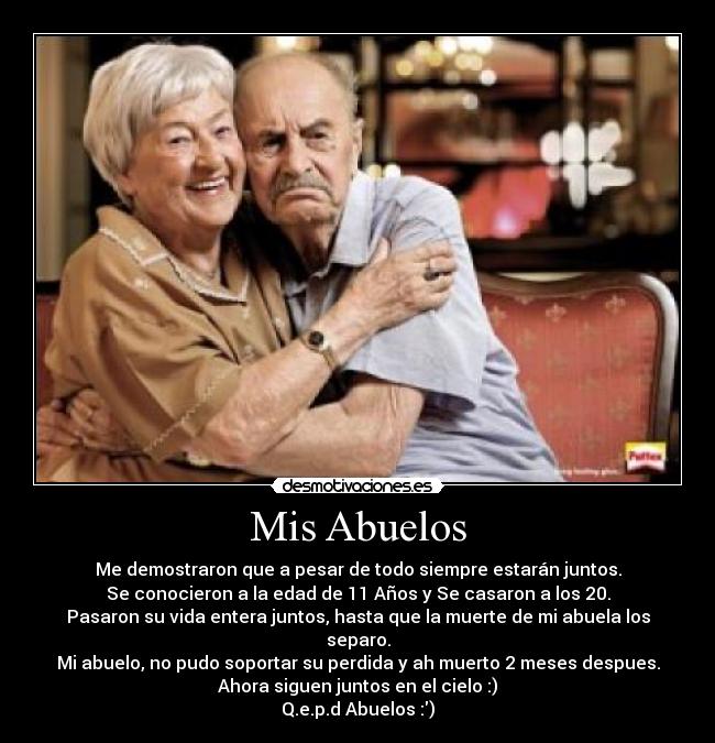 Mis Abuelos - Me demostraron que a pesar de todo siempre estarán juntos.
Se conocieron a la edad de 11 Años y Se casaron a los 20.
Pasaron su vida entera juntos, hasta que la muerte de mi abuela los separo.
Mi abuelo, no pudo soportar su perdida y ah muerto 2 meses despues.
Ahora siguen juntos en el cielo :)
Q.e.p.d Abuelos :)