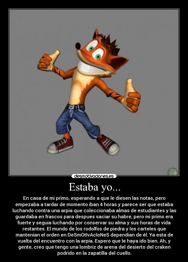 Estaba yo... - En casa de mi primo, esperando a que le diesen las notas, pero
empezaba a tardar de momento iban 4 horas y parece ser que estaba
luchando contra una arpia que coleccionaba almas de estudiantes y las
guardaba en frascos para despues saciar su habre, pero mi primo era
fuerte y seguia luchando por conservar su alma y sus horas de vida
restantes. El mundo de los rodolfos de piedra y los carteles que
mantenian el orden en DeSmOtIvAcIoNeS dependian de él. Ya esta de
vuelta del encuentro con la arpia. Espero que le haya ido bien. Ah, y
gente, creo que tengo una lombriz de arena del desierto del craken
podrido en la zapatilla del cuello.