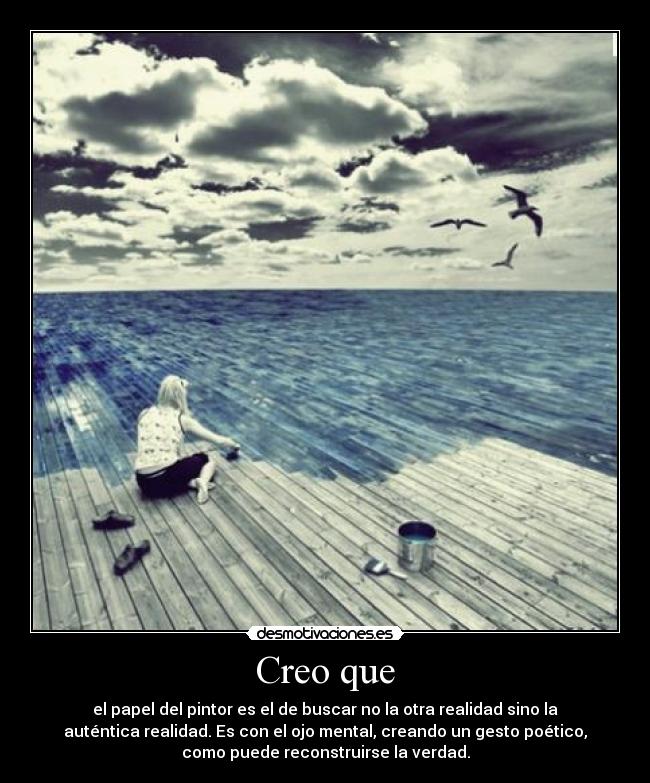 Creo que - el papel del pintor es el de buscar no la otra realidad sino la
auténtica realidad. Es con el ojo mental, creando un gesto poético,
como puede reconstruirse la verdad.