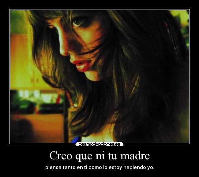 Creo que ni tu madre - piensa tanto en ti como lo estoy haciendo yo.