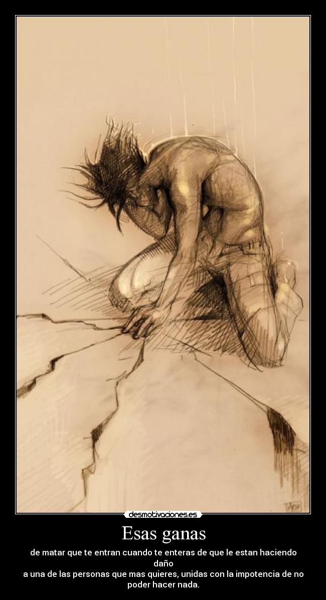 Esas ganas - de matar que te entran cuando te enteras de que le estan haciendo
daño
a una de las personas que mas quieres, unidas con la impotencia de no
poder hacer nada.